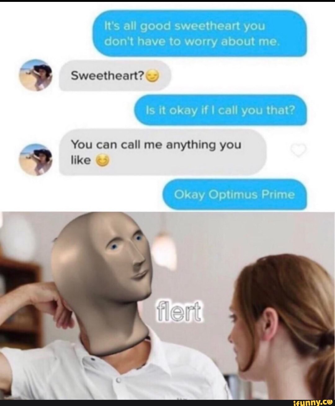 It's all good sweetheart you
don't have to worry about me.
Is it okay if I call you that?
You can call me anything you a
Okay Optimus Prime