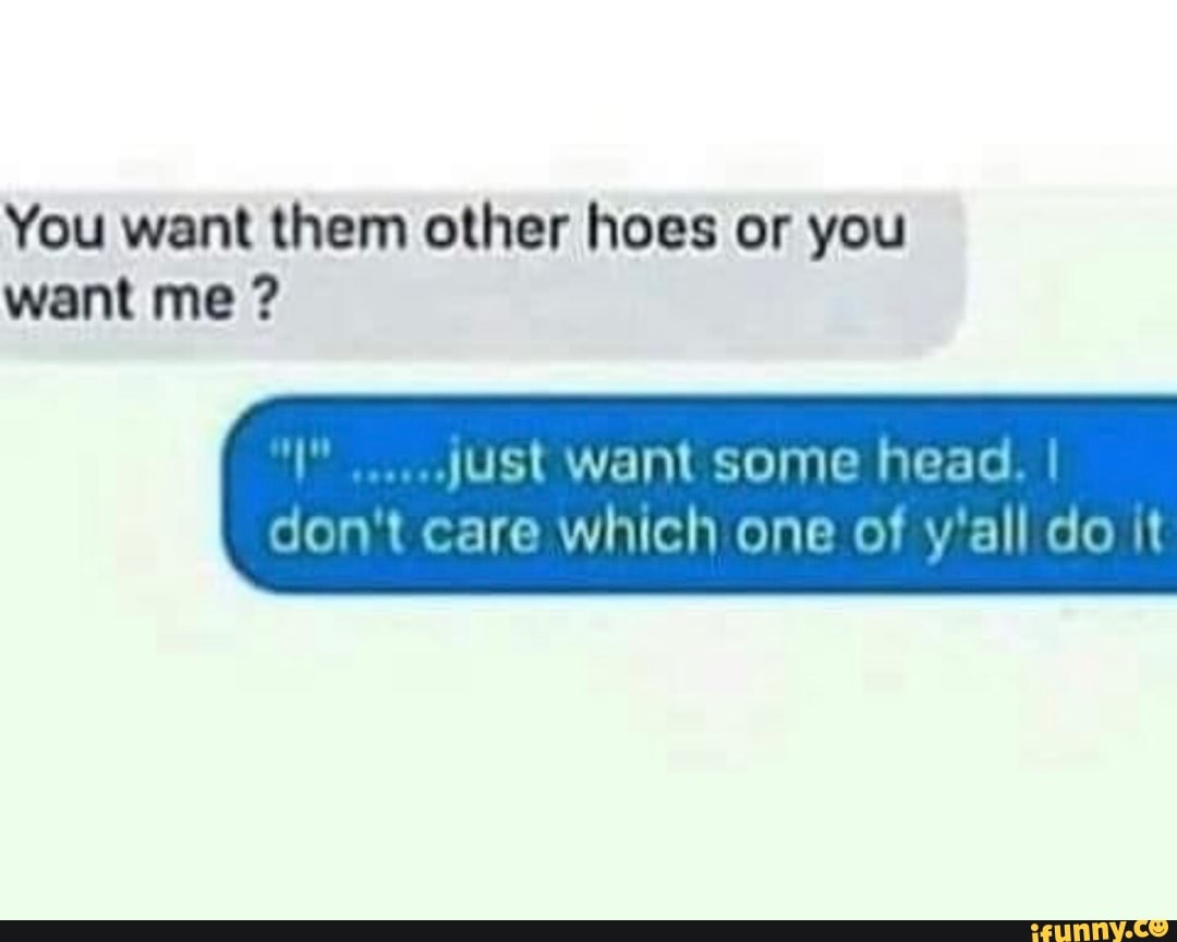 You want them other hoes or you want me ? just want some head. I don't