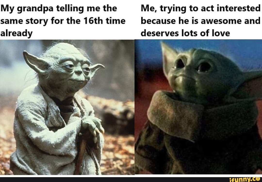 My grandpa telling me the Me, trying to act interested same story for the 16th time because he is awesome and
already deserves lots of love