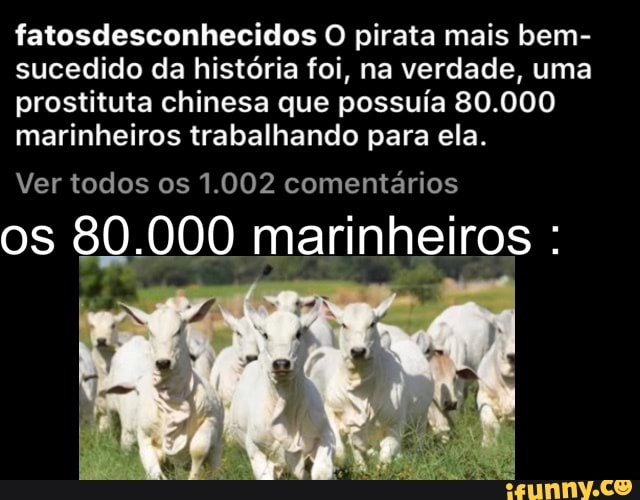 fatosdesconhecidos O pirata mais bem-
sucedido da história foi, na verdade, uma
prostituta chinesa que possuía 80.000
marinheiros trabalhando para ela.
Ver todos os 1.002 comentários
os 80.000 marinheiros