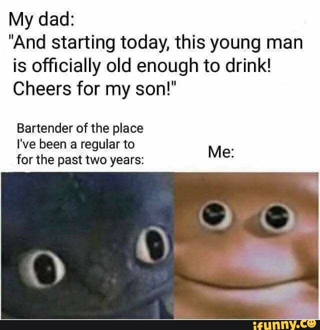 My dad:
"And starting today, this young man
is officially old enough to drink!
Cheers for my son!"
Bartender of the place
I've been a regular to
for the past two years: E