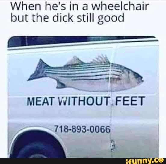 When he's in a wheelchair
but the dick still good
LE
MEAT WITHOUT.FEET