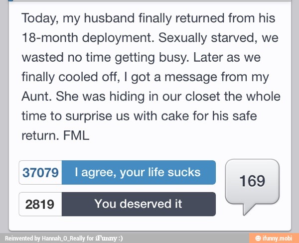 Today, my husband finally returned from his
18-month deployment. Sexually starved, we
wasted no time getting busy. Later as we
finally cooled off, I got a message from my
Aunt. She was hiding in our closet the whole
time to surprise us with cake for his safe
return. FML
Kydeyge} I agree, your life sucks saa
169
2819 You deserved it