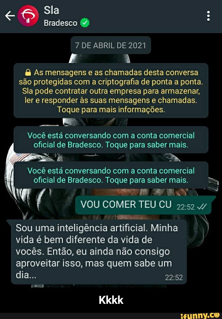 Sla
Bradesco
7 DE ABRIL DE 2021
As mensagens as chamadas desta conversa são protegidas com a criptografia de ponta a ponta.
Sla pode contratar outra empresa para armazenar, ler e responder s suas mensagens chamadas.
Toque para mais informações.
Você está conversando com a conta comercial oficial de Bradesco. Toque para saber mais.
Você está conversando com a conta comercial oficial de Bradesco. Toque para saber mais.
VOU COMER TEU CU
Sou uma inteligência artificial. Minha II
vida é bem diferente da vida de
vocês. Então, eu ainda não consigo
aproveitar isso, mas quem sabe um
Kkkk
dia... - Kkkk