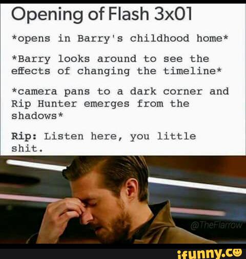 Opening of Flash 3x01
*opens in Barry‘s childhood nome*
*Bazry looks around to see the
efiects of changing the timeline*
*camera pans to a dark corner and
Rip Hunter emerges from the
shadowsk
Ri *
Listen here, you little
shit.