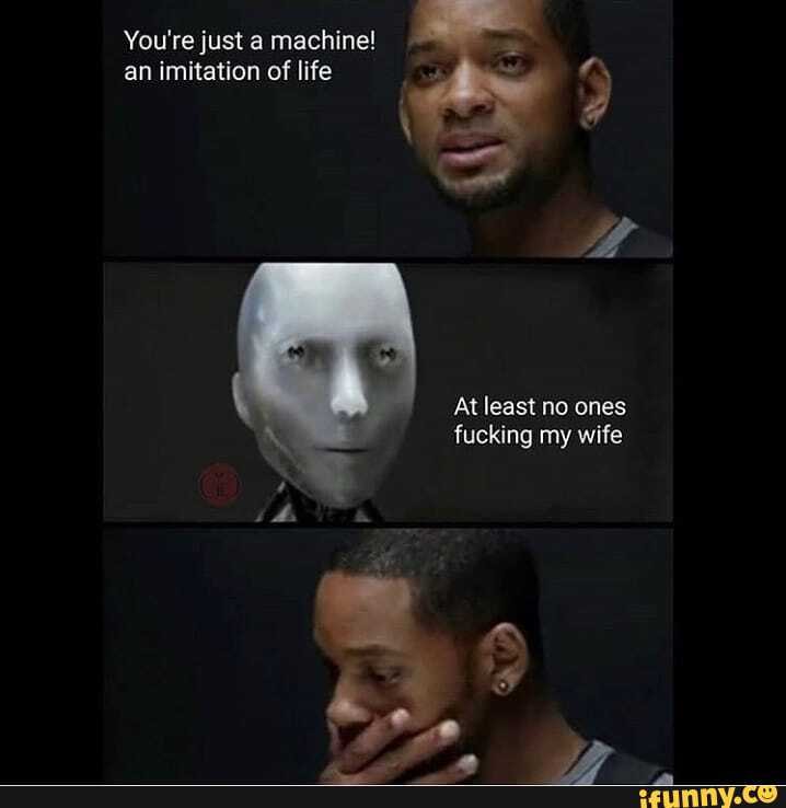 You're just a machine! an imitation of life
At least no ones fucking my wife