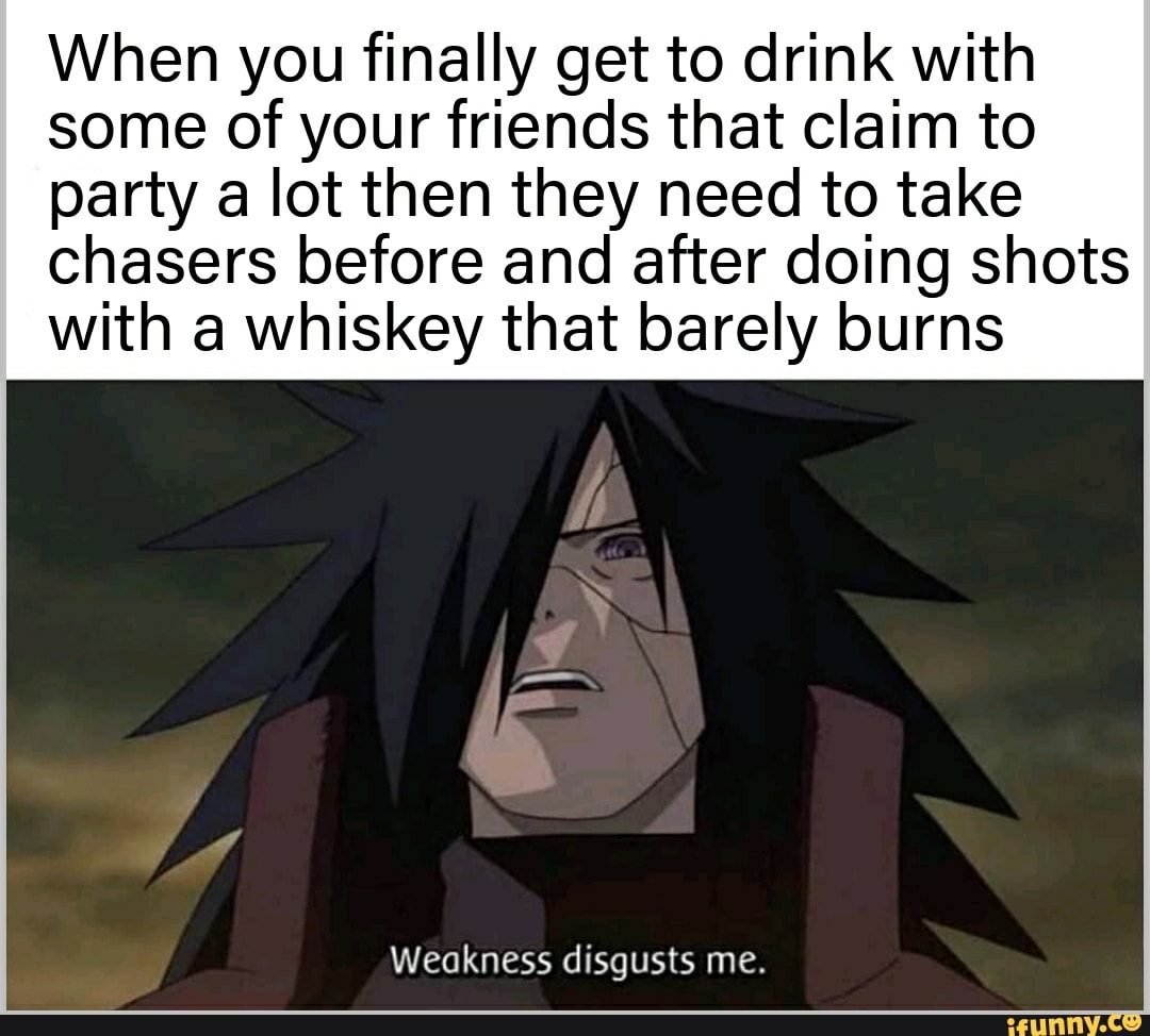 When you finally get to drink with
some of your friends that claim to
party a lot then they need to take
chasers before and after doing shots
with a whiskey that barely burns
Weakness disgusts me.