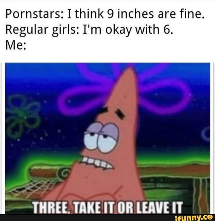 Pornstars: I think 9 inches are fine.
Regular girls: I'm okay with 6.
THREE. TAKE IT OR LEAVE IT