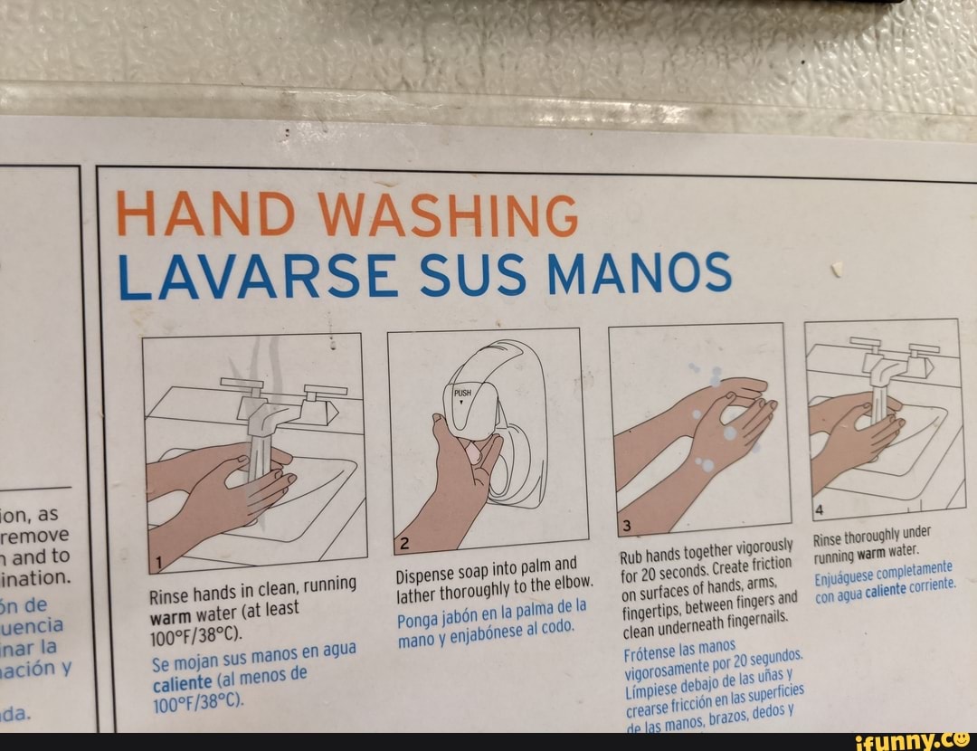HAND WASHING
LAVARSE SUS MANOS
ON,
ination.
vencia
la
warm water (at least
caliente (al menos de
Rinse hands in clean, running
Se mojan sus manos en ague mano enjabones
Rub for hands 20 together seconds. vigorously friction Rinse thoroughly running warm under for on 20 seconds. surfaces of Create hands, friction arms. running warm water.
on surfaces fingertips, of hands, arms. 'and Enjudguese con completamente fingertips, between fingers 'and con agua caliente covrenle clean underneath fingernails.
Frotense fas manos del io or 20 de segundos
Limpiese del io de las las ufas crearse fricci en las superticies dedos
'dp jas manos: prazos, dedos