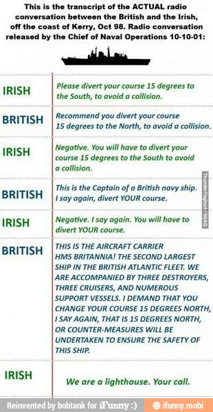 This is the transcript of the ACTUAL radio
conversation between the British and the Irish,
off the coast of Kerry, Oct 98. Radio conversation
released by the Chief of Naval Operations 10-10-01:
IRISH
BRITISH
IRISH
BRITISH
IRISH
BRITISH
IRISH
Please divert your course 15 degrees to
the South, to avoid a
collision.
'Recommend you divert your course
15 degrees to the North, to avoid a collision.
Negative. You will have to divert your
course 15 degrees to the South to avoid
a
collision,
This isthe Captain of a
British navy
ship.
I say again, divert YOUR course.
Negative. I say again. You will have to
divert YOUR course.
THIS IS THE AIRCRAFT CARRIER
MS BRITANNIA! THE SECOND LARGEST
SHIP IN THE BRITISH ATLANTIC FLEET. WE
IARE ACCOMPANIED BY THREE DESTROYERS,
THREE CRUISERS, AND NUMEROUS
SUPPORT VESSELS. I DEMAND THAT YOU
[CHANGE YOUR COURSE 15 DEGREES NORTH,
SAY AGAIN, THAT IS 15 DEGREES NORTH,
OR COUNTER-MEASURES WILL BE
UNDERTAKEN TO ENSURE THE SAFETY OF
THIS SHIP.
We are a
lighthouse. Your call.