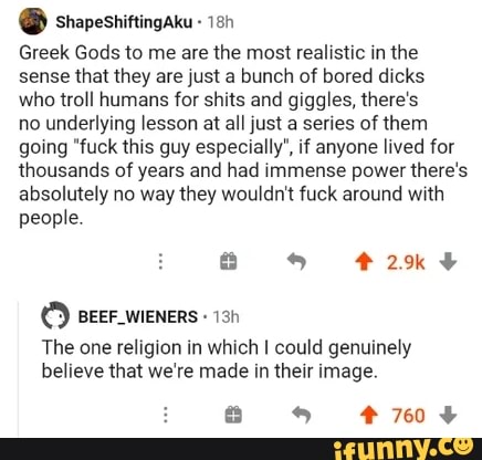 PERSA
Greek Gods to me are the most realistic in the
sense that they are just a bunch of bored dicks
who troll humans for shits and giggles, there's
no underlying lesson at all just a series of them
going "fuck this guy especially", if anyone lived for
thousands of years and had immense power there's
absolutely no way they wouldn't fuck around with
people.
SEA EN
The one religion in which I could genuinely
believe that we're made in their image.