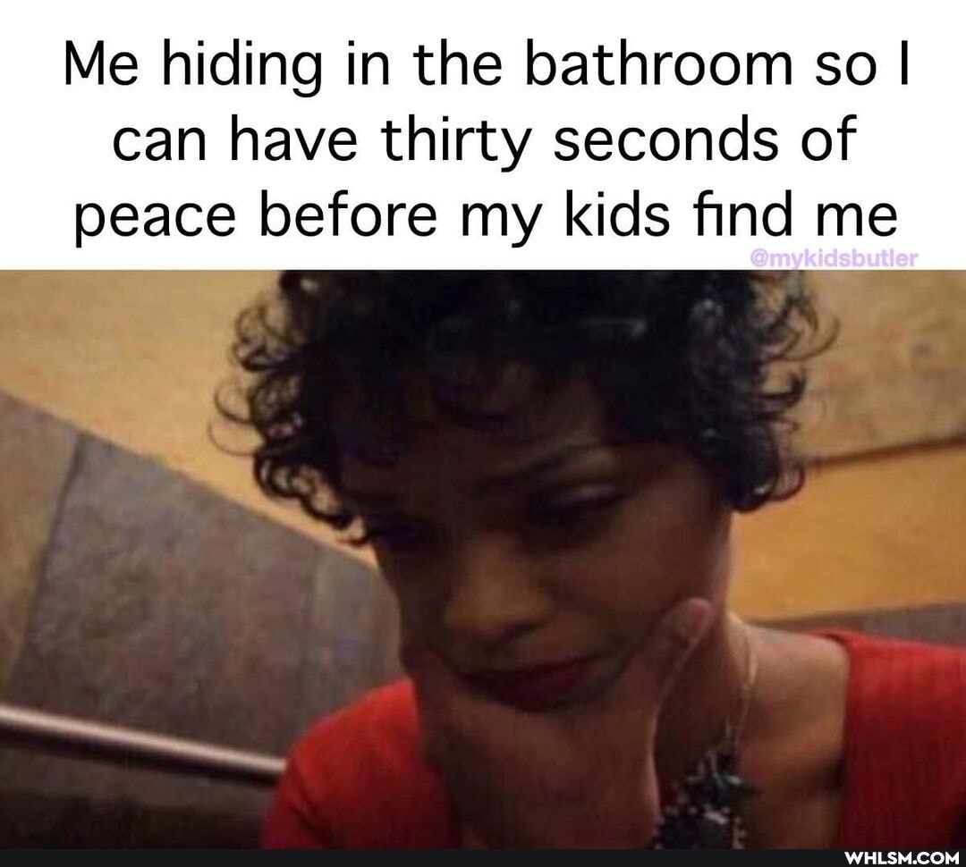 Me hiding in the bathroom so I
can have thirty seconds of peace before my kids find me