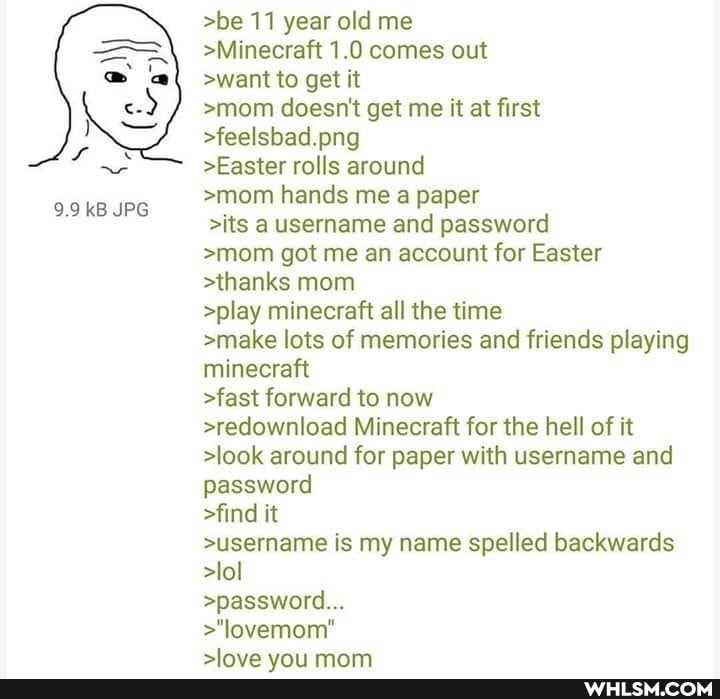 9.9 kB JPG
>be 11 year old me
>Minecraft 1.0 comes out
>want to get it
>mom doesn't get me it at first
>feelsbad.png
>Easter rolls around
>mom hands me a paper
>its a username and password
>mom got me an account for Easter
>thanks mom
>play minecraft all the time
>make lots of memories and friends playing minecraft
>fast forward to now
>redownload Minecraft for the hell of it
>look around for paper with username and password
>find it
>username is my name spelled backwards
>lol
>password...
>"lovemom"