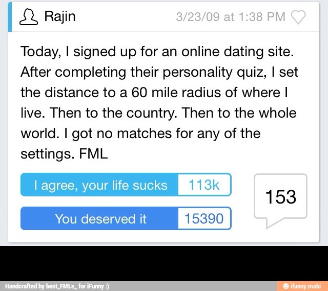 Today, I signed up for an online dating site.
After completing their personality quiz, I set
the distance to a 60 mile radius of where I
live. Then to the country. Then to the whole
world. I got no matches for any of the
settings. FML -