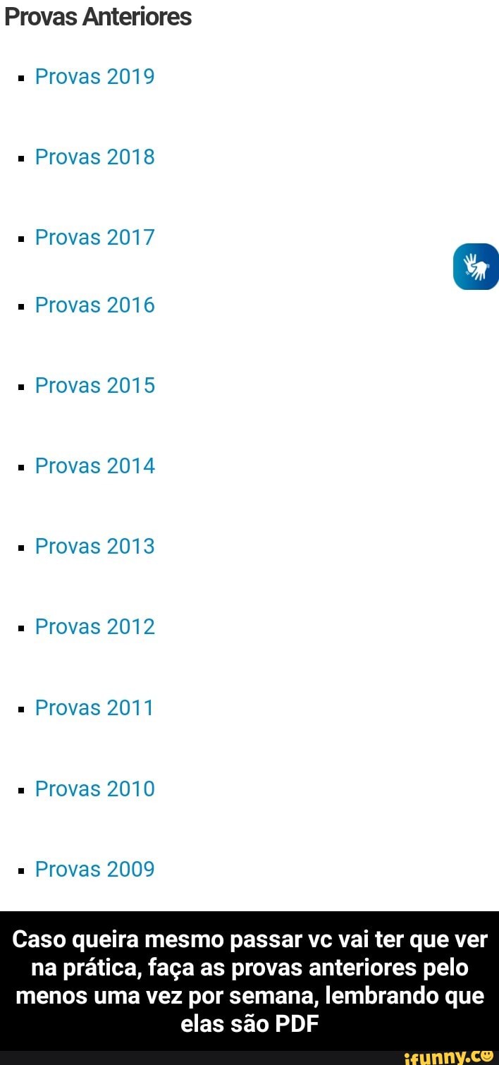 Provas Anteriores
Provas 2019
Provas 2018
Provas 2017
Provas 2016
Provas 2015
Provas 2014
Provas 2013
Provas 2012
Provas 20
Provas 2010
Provas 2009
Caso queira mesmo passar vc vai ter que ver na prática, faça as provas anteriores pelo
menos uma vez por semana, lembrando que elas são PDF - Caso queira mesmo passar vc vai ter que ver na prática, faça as provas anteriores pelo menos uma vez por semana, lembrando que elas são PDF