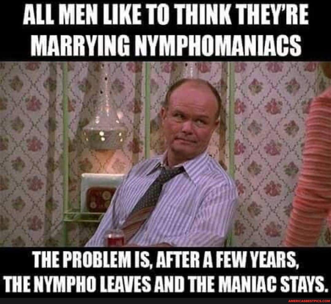 ALL MEN LIKE TO THINK THEY'RE MARRYING NYMPHOMANIAGS
THE PROBLEM Is AFTER A FEW YEARS,
THE NYMPHO LEAVES AND THE MANIAC STAYS.