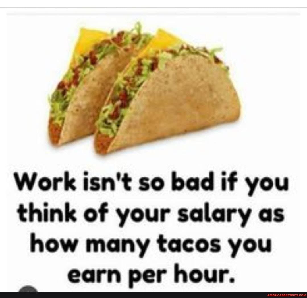 Work isn't so bad if you think of your salary as how many tacos you
earn per hour.