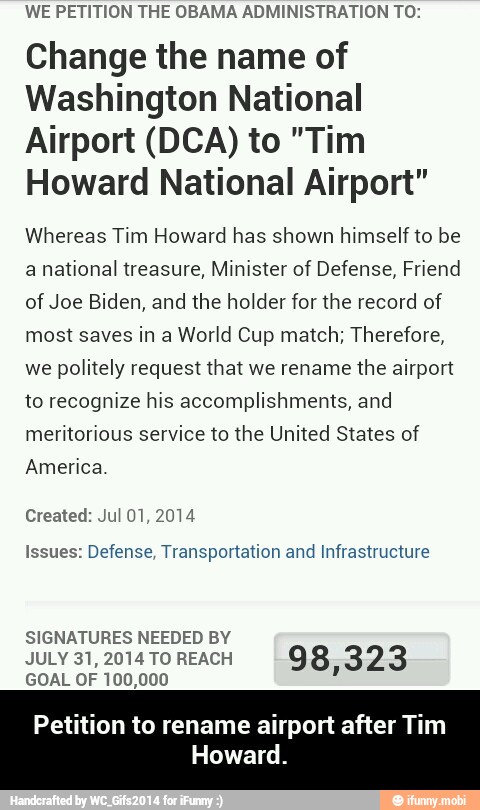 WE PETITION THE OBAMA ADMINISTRATION TO:
Change the name of
Washington National
Airport (DCA) to "Tim
Howard National Airport"
Whereas Tim Howard has shown himself to be
a national treasure, Minister of Defense, Friend
of Joe Biden, and the holder for the record of
most saves in a World Cup match; Therefore,
we politely request that we rename the airport
to recognize his accomplishments, and
meritorious service to the United States of
America
Issues: Defense, Transportation and Infrastructure
SIGNATURES NEEDED BY
JULY 31, 2014 TO REACH
98,323
GOAL OF 100,000
Petition to rename airport after Tim
Howard. - Petition to rename airport after Tim Howard.