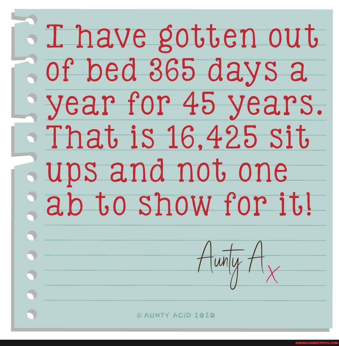 have gotten out of bed 865 days a year for 40 years.
That iS 16,420 Sit ups and not one
ab to Show for it!