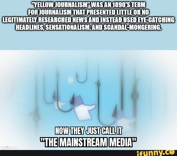 "YELLOW SOURNALISM" WAS AN 1890'S TERM FOR JOBRNALISM THAT PRESENTED LITTLE OR HO LEGITIMATELY RESEARCHED HEWS AND INSTEAD USED EYE-CATCHING HEADLINES, SENSATIONALISM AND SCANDAL-MONGERING.
HOW THEY JUST CALL IT
"THE. MAINSTREAM MEDIA"