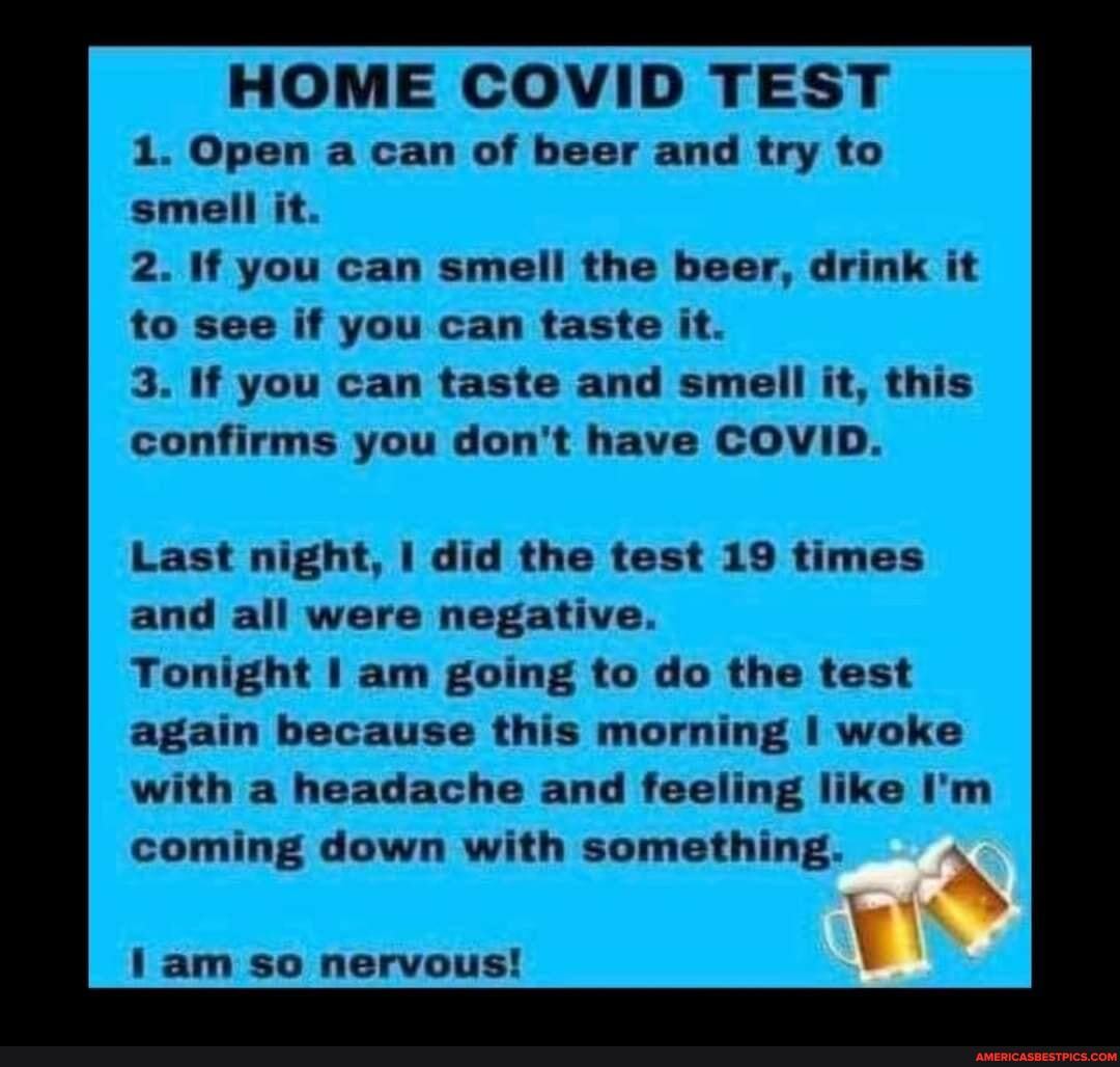 HOME COVID TEST
1. Open a can of beer and try to smell it.
2. if you can smell the beer, drink it to see if you can taste it.
3. If you can taste and smell it, this confirms you don't have COVID.
Last night, I did the test 19 times and all were negative.
Tonight am going to do the test again because this morning woke with a headache and feeling like I'm coming down with something.
lam so nervous!