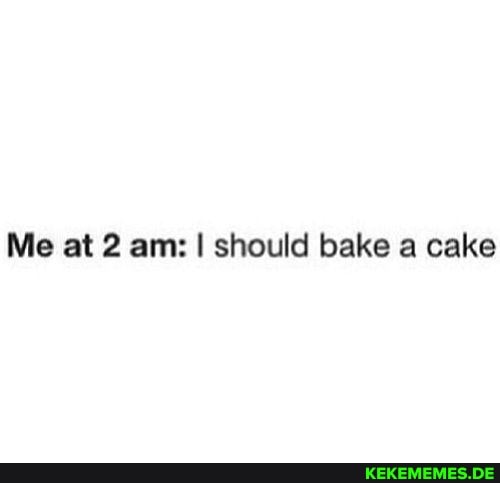 Me at 2 am: I should bake a cake