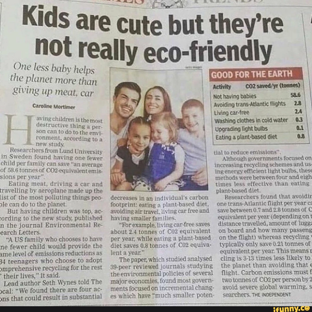 Kids are cute but they're not really eco-friendly One less baby helps the planet more than giving up meat, car Caroline Mortimer sving children is the most GOOD FOR THE EARTH Avolding trans-Atlantic flights 2.8 Living car-free Washing clothes in cold water 03 Caroline Mortimer sving children is the most destructive thing & per son can to do to the envi Upgrading light bulbs i ronment, study according to a Eating a plant-based diet Researchers from Lund University in Sweden found having one fewer child per family can save "an average of 58,6 tonnes of equivalent emis sions per Eating meat, driving car and tial to reduce emissions", ap Although governments focused on increasing recycling schemes and us: ing energy efficiont light bulbs, thes methods were between four and eigh travelling by aeroplane made up the ist of the most polluting things peo- le can do to the planet But having children was top, ac- 'cording to the new study, published n the journal Environmental Re- earch Letters. ;A US family who chooses to have ne fewer child would provide the ame level of emissions reductions as 34 teenagers who choose to adopt ymprehensive recycling for the rest their lives, it said. Lead author Seth Wynes told The cal: We found there are four ac- ns that could result in substantial decreases in an individual's carbon footprint: eating plant-based diet, avoiding afr travel, living car free and having smaller families. For example, living car-free saves about 2.4 tonnes of equivalent per year, while eating a based diet saves OS tonnes of equiva- lent year The paper, which studied analysed 39-peer reviewed journals studying the environmental policies of several major economles, found most govern: ments focused on incremental chang- es which have much smaller poten- times less effective than eating plant-based diet Researchers found that avoldir one Atlantic flight per year save between 0.7 and tonnes of C equivalent per year (depending on ont distance travelled, amount of luge: on board and how many passeng on the flight) whereas recycling typically only save 0.21 tonnes of equivalent per year This means cling is 3-13 times less likely to the planet than avoiding that flight. Carbon emissions must two tonnes of per person by 2 avoid severe global warming: Searchers, THE INDEPENDENT