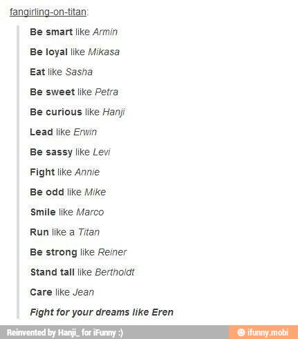 fangirling-on-titan
Be smart like Armin
Be loyal like Mikasa
Eat like Sasha
Be sweet like Petra
Be curious like Han
Lead like Erwin
Be sassy like Levi
Fight like Annie
Be odd like Mike
Smile like Marco
Run like a Titan
Be strong like Reiner
Stand tall like Bertholat
Fight for your dreams like Eren