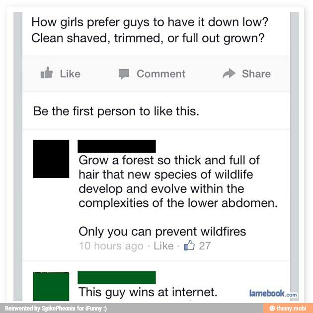 How girls prefer guys to have it down low?
Clean shaved, trimmed, or full out grown?
i@ Like EE Comment Share
Be the first person to like this.
Se a Grow
a
forest so thick and full of
hair that new species of wildlife
develop and evolve within the
complexities of the lower abdomen.
Only you can prevent wildfires
This guy wins at internet. famebook
com