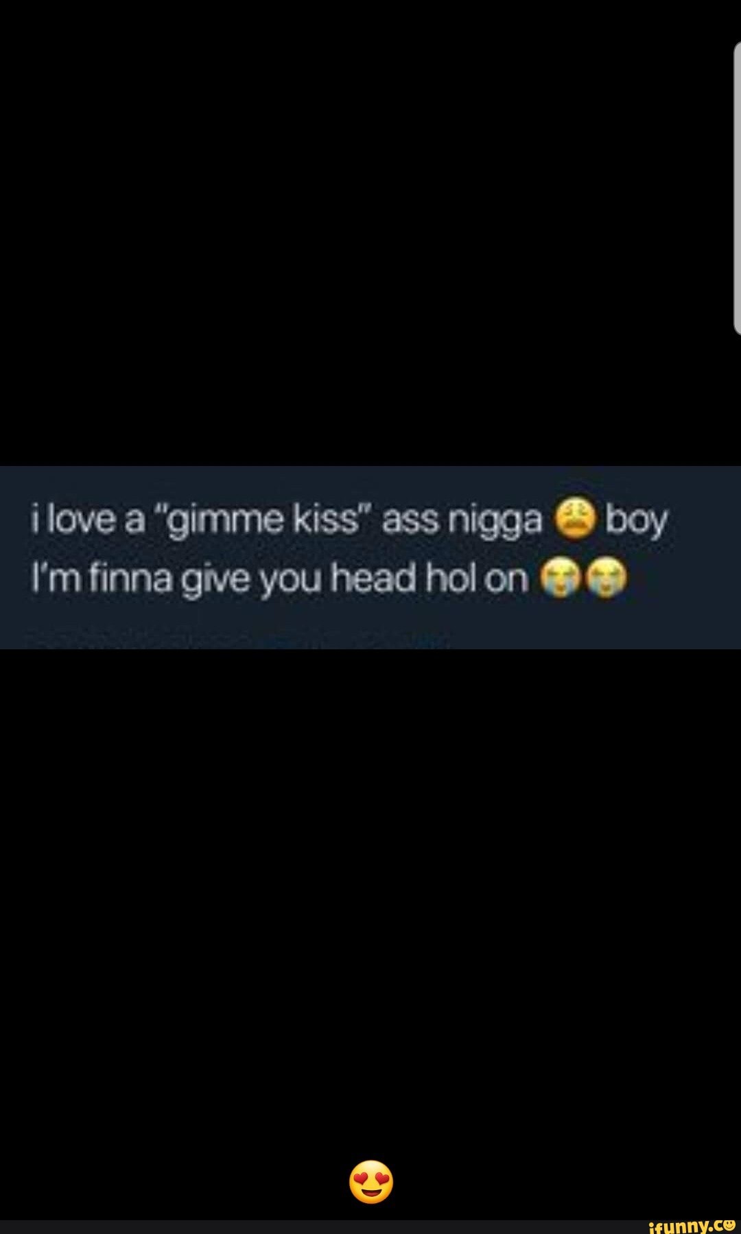 ilove a "gimme kiss" ass nigga boy
I'm finna give you head hol on - π