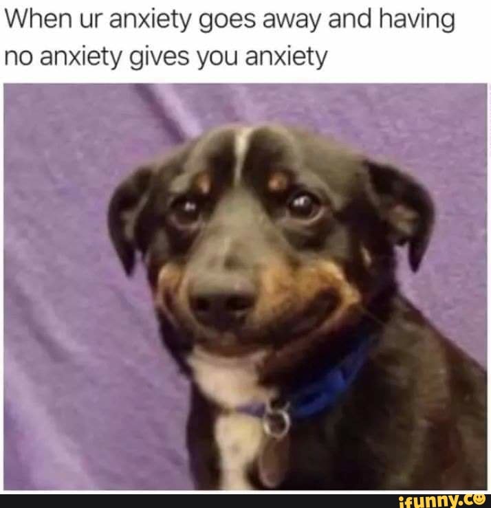 When ur anxiety goes away and having no anxiety gives you anxiety
