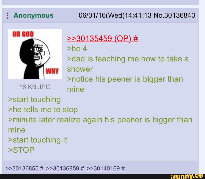 3 Anonymous 06/01/16(Wed)14:41:13 No.30136843
»30135459 (93)}:
>be 4
>dad is teaching me how to take 3
HIV shower
>notice his peener is bigger than
16 KB JPG mine
>star1touching
>he tells me to stop
>minute later realize again his peener is bigger than
mine
touching it
>>30136855 # »30136859 # »30140169 #