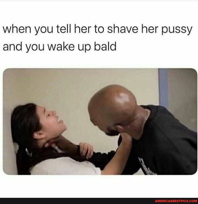 when you tell her to shave her pussy and you wake up bald