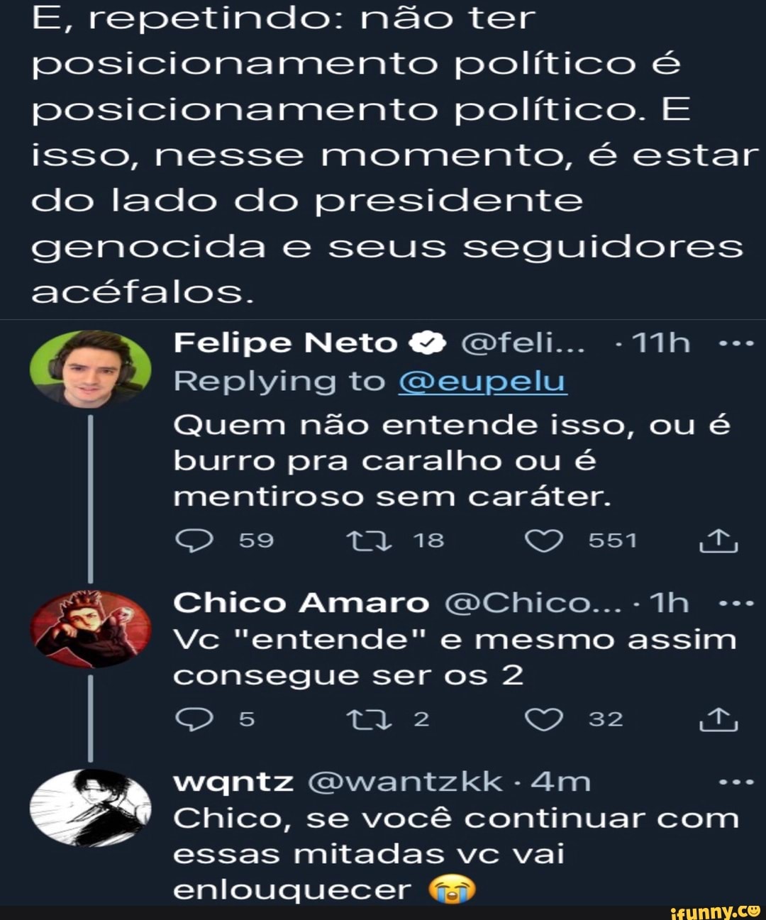 E, repetindo: não ter posicionamento político é posicionamento político. E isso, nesse momento, é estar do lado do presidente genocida e seus seguidores acéfalos.
Felipe Neto Gfeli...
Replying to Geupelu
Quem não entende isso, ou é
burro pra caralho ou é mentiroso sem caráter.
59 ta 18 551
ÁS Chico Vc Amaro "entende" Chico... mesmo assim
Vc "entende" e mesmo assim consegue ser os 2
I 5 em D,
wantz Gwantzkk -
Chico, se você continuar com essas mitadas vc vai enlouquecer