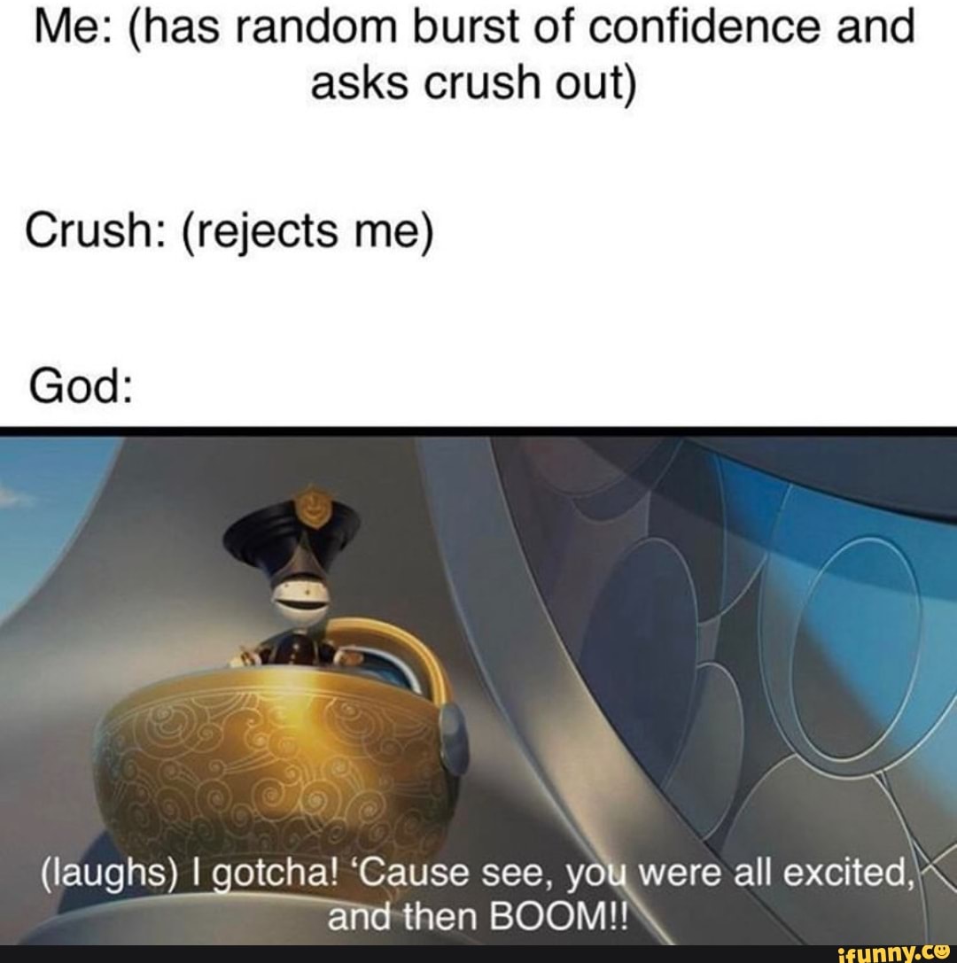 Me: (has random burst of confidence and
asks crush out)
Crush: (rejects me)
God:
(laughs) I gotcha! 'Cause see, you were all excited,\\
and then BOOM!