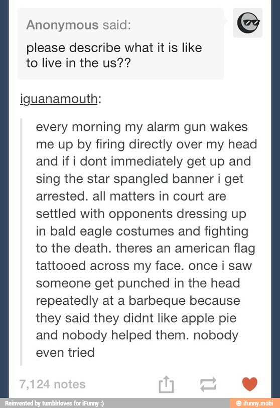 Anonymous said:
please describe what it is like
to live in the us??
iguanamouth:
every morning my alarm gun wakes
me up by firing directly over my head
and if i dont immediately get up and
sing the star spangled banner i get
arrested. all matters in court are
settled with opponents dressing up
in bald eagle costumes and fighting
to the death. theres an american flag
tattooed across my face. once i saw
someone get punched in the head
repeatedly at a barbeque because
they said they didnt like apple pie
and nobody helped them. nobody
even tried