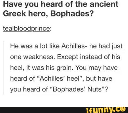 Have you heard of the ancient
Greek hero, Bophades?
tealbloodprince:
He was a lot like Achilles- he had iust
one weakness. Except instead of his
heel, it was his groin. You may have
heard of “Achilles' heel”, but have
you heard of “Bophades' Nuts"?