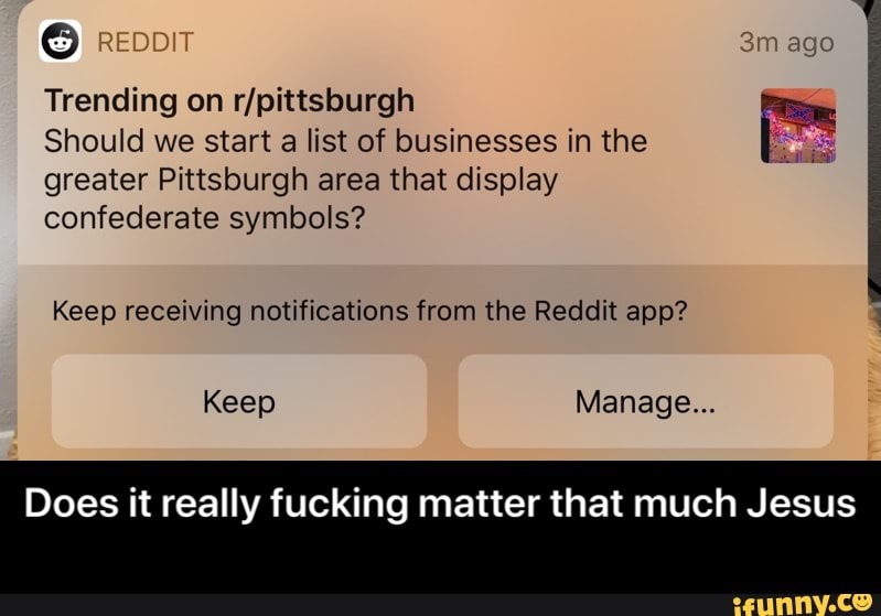 Trending on r/pittsburgh
Should we start a list of businesses in the
greater Pittsburgh area that display
confederate symbols?
Keep receiving notifications from the Reddit app?
Does it really fucking matter that much Jesus - Does it really fucking matter that much Jesus