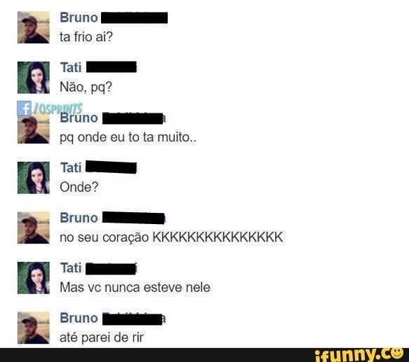 E
z
a
Bruno HH
ta frio ai?
Ti
Bruno NES:
pq onde eu to ta muito..
Onde?
Bruno HS
no seu coração KKKKKKKKKKKKKKK
Tati RE
Mas vc nunca esteve nele
Bruno aaa
até parei de rir