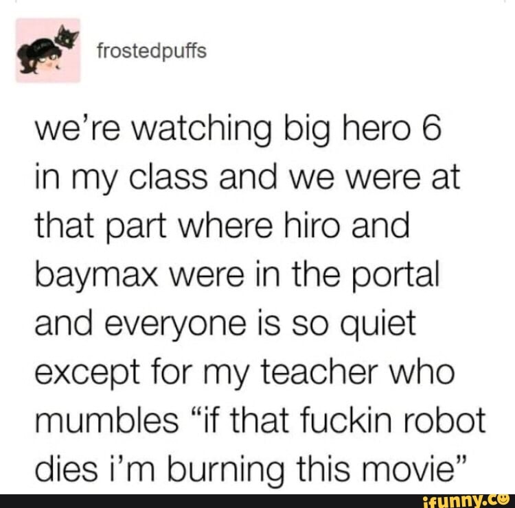 er frostedpuffs
we're watching big hero 6
in my class and we were at that part where hiro and baymax were in the portal and everyone is so quiet except for my teacher who mumbles "if that fuckin robot dies i'm burning this movie"