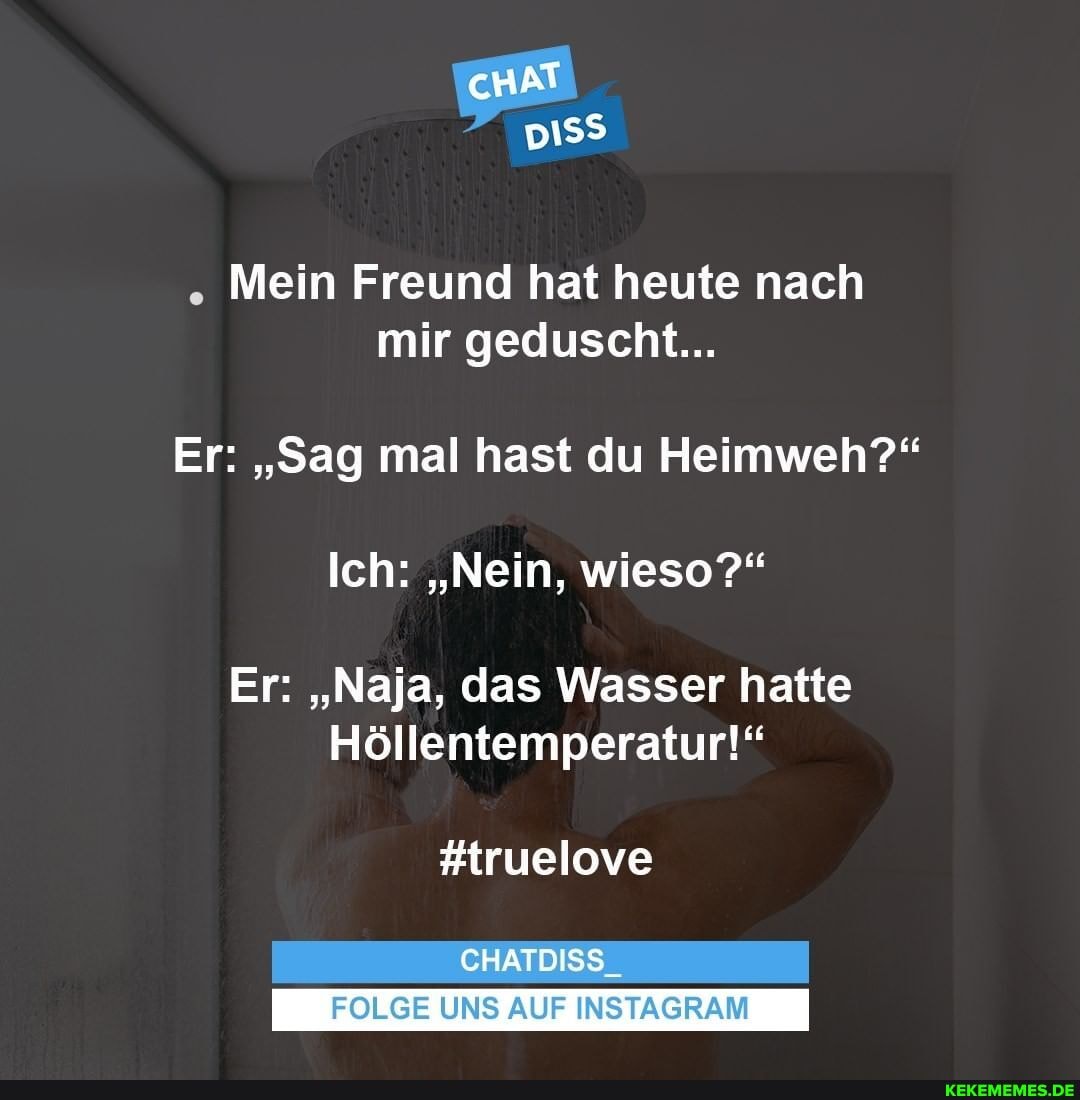 cHAT
Mein Freund hat heute nach mir geduscht...
Er: "Sag mal hast du Heimweh?"
Ich: "Nein, wieso?"
Er: "Naja, das Wasser hatte
Höllentemperatur!"
#truelove
CHATDISS_
FOLGE UNS AUF INSTAGRAM