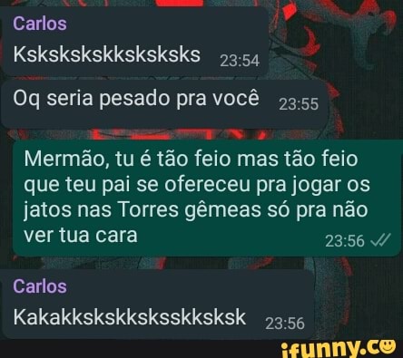 Carlos
Kskskskskksksksks 2354
Oq seria pesado pra você
Mermão, tu é tão feio mas tão feio que teu pai se ofereceu pra jogar os jatos nas Torres gêmeas só pra não ver tua cara 23 /
Carlos
Kakakkskskksksskksksk 2356