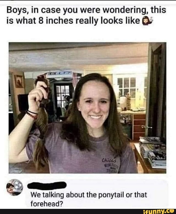 Boys, in case you were wondering, this is what 8 inches really looks like
We talking about the ponytail or that forehead?