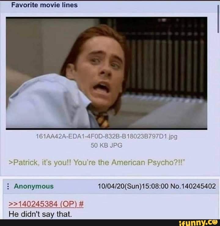 Favorite movie lines
)/A1-4F0D-832B-B 18023B797D1 jpg
50 KB JPG
>Patrick, it's you!! You're the American Ps
Anonymous No. 140245402
2140245384 (OP) #
He didn't say that.