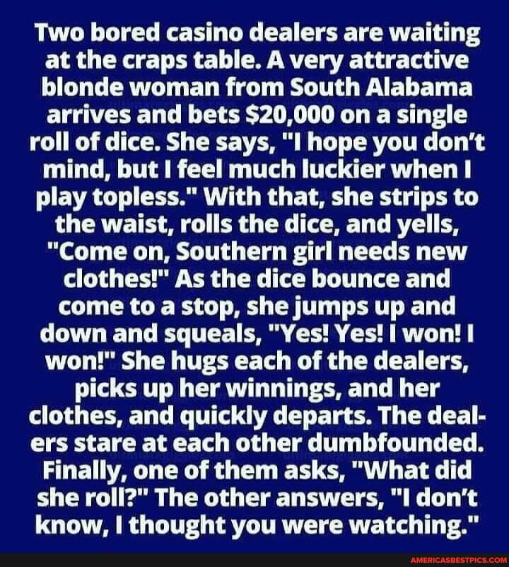 Two bored casino dealers are waiting at the craps table. A very attractive blonde woman from South Alabama arrives and bets $20,000 on a single
roll of dice. She says, "I hope you don't mind, but feel much luckier when
play topless." With that, she strips to the waist, rolls the dice, and yells,
"Come on, Southern girl needs new clothes!" As the dice bounce and come to a stop, she jumps up and down and squeals, "Yes! Yes! I won! won!" She hugs each of the dealers, picks up her winnings, and her clothes, and quickly departs. The deal- ers stare at each other dumbfounded.
Finally, one of them asks, "What did she roll?" The other answers, don't know, I thought you were watching."