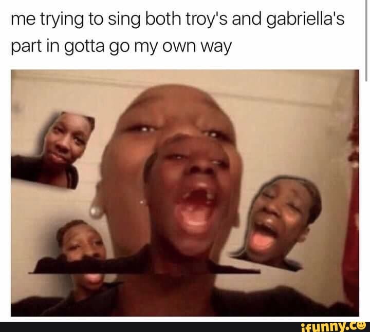 Me Trying To Sing Both Troy S And Gabriella S Part In Gotta Go My Own Way Ifunny