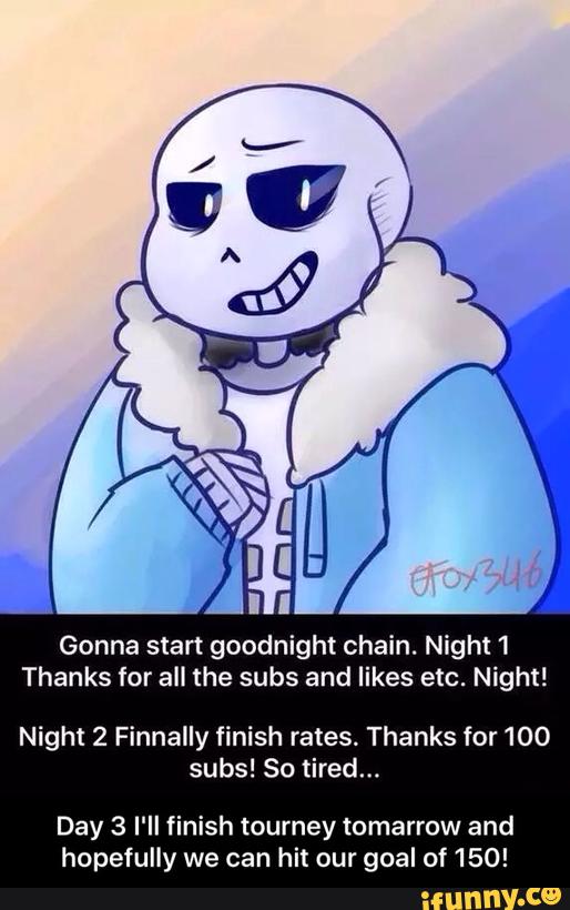 Gonna start goodnight chain. Night 1
Thanks for all the subs and likes etc. Night!
Night 2 Finnally finish rates. Thanks for 100
subs! So tired...
Day 3 I‘ll finish tourney tomarrow and
hopefully we can hit our goal of 150! - Day 3 I'll finish tourney tomarrow and hopefully we can hit our goal of 150!
