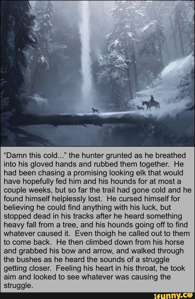 "Damn this cold..." the hunter grunted as he breathed into his gloved hands and rubbed them together. He had been chasing a promising looking elk that would have hopefully fed him and his hounds for at most a couple weeks, but so far the trail had gone cold and he found himself helplessly lost. He cursed himself for believing he could find anything with his luck, but stopped dead in his tracks after he heard something heavy fall from a tree, and his hounds going off to find whatever caused it. Even thoigh he called out to them to come back. He then climbed down from his horse and grabbed his bow and arrow, and walked through the bushes as he heard the sounds of a struggle getting closer. Feeling his heart in his throat, he took aim and looked to see whatever was causing the struggle.