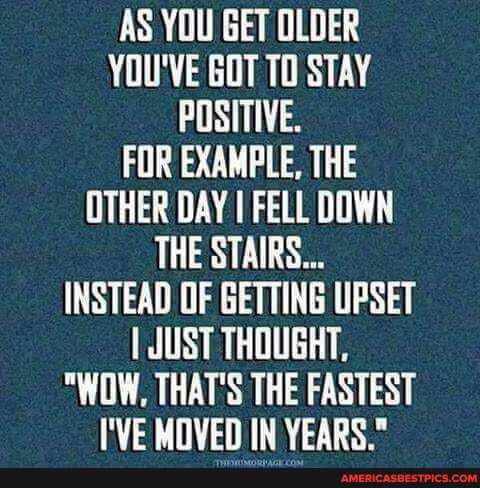 AS YOU GET OLDER YOU'VE GOT TO STAY POSITIVE.
FOR EXAMPLE, THE OTHER DAY I FELL DOWN THE STAIRS...
INSTEAD OF GETTING UPSET JUST THOUGHT,
"WOW, THAT'S THE FASTEST I'VE MIVEN IN YEARS
