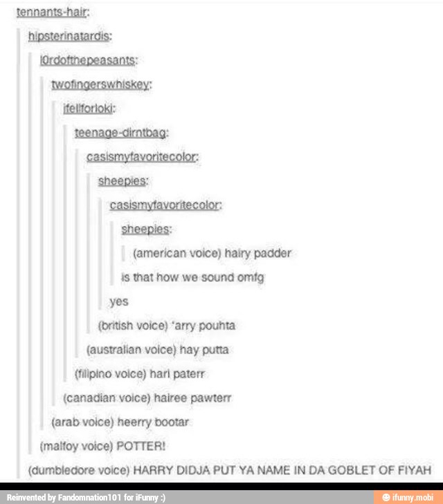 (american voice) hairy padder
is that how we sound omtg
yes
(british voice) "arry pouhta
(australian volce) hay putta
(filipino voice) hari paterr
(canadian voice) hairee pawterr
{arab voice) heerry bootar
(maifoy voice) POTTER!
(dumbledore voice) HARRY DIDJA PUT YA NAME IN DA GOBLET OF FIYAH